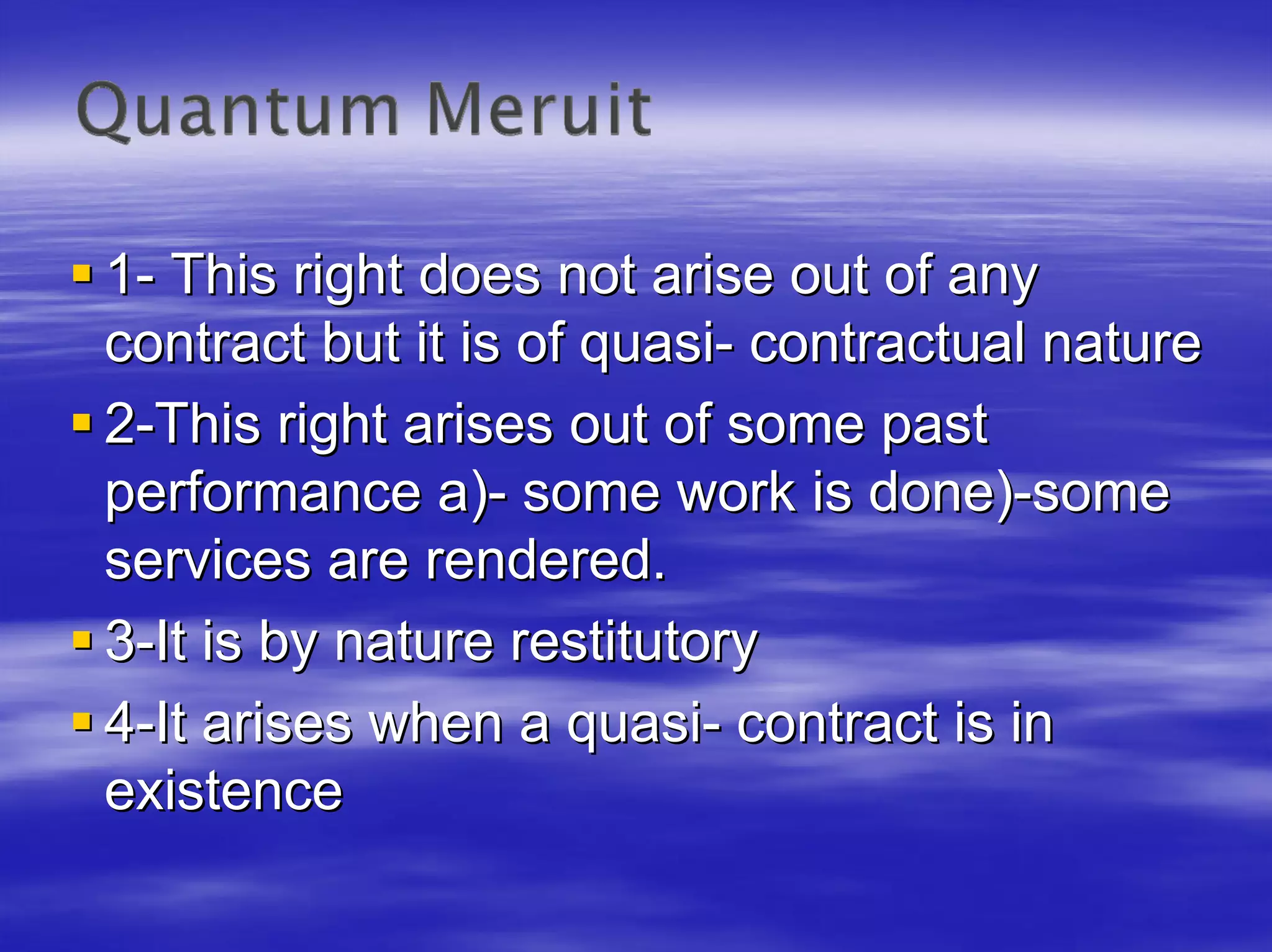 1- This right does not arise out of any
contract but it is of quasi- contractual nature
2-This right arises out of some past
performance a)- some work is done)-some
services are rendered.
3-It is by nature restitutory
4-It arises when a quasi- contract is in
existence
 