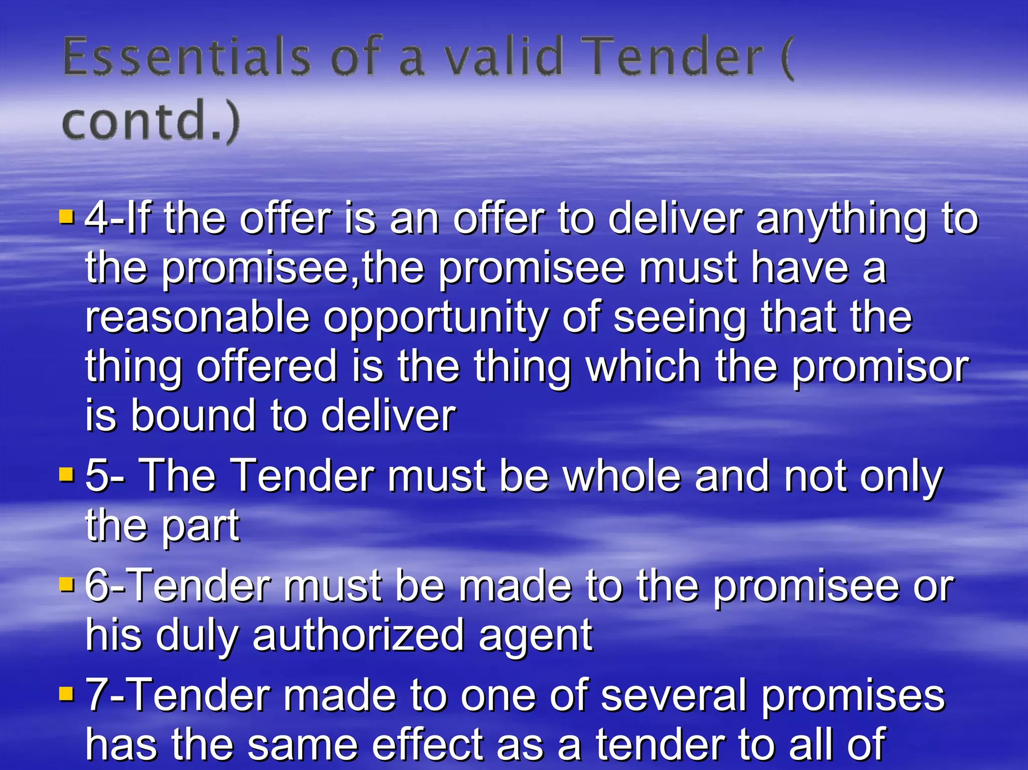 4-If the offer is an offer to deliver anything to
the promisee,the promisee must have a
reasonable opportunity of seeing that the
thing offered is the thing which the promisor
is bound to deliver
5- The Tender must be whole and not only
the part
6-Tender must be made to the promisee or
his duly authorized agent
7-Tender made to one of several promises
has the same effect as a tender to all of
 