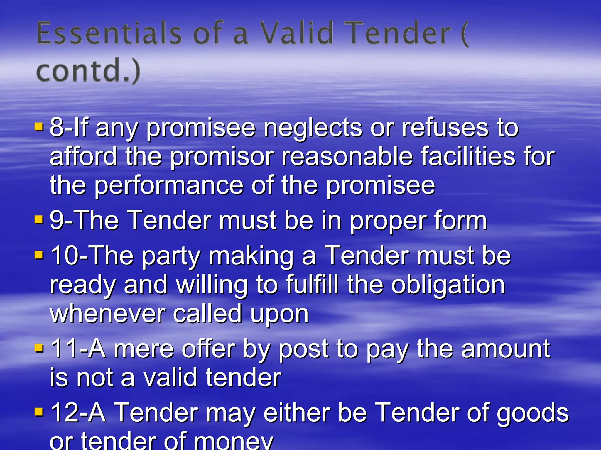 8-If any promisee neglects or refuses to
afford the promisor reasonable facilities for
the performance of the promisee
9-The Tender must be in proper form
10-The party making a Tender must be
ready and willing to fulfill the obligation
whenever called upon
11-A mere offer by post to pay the amount
is not a valid tender
12-A Tender may either be Tender of goods
 