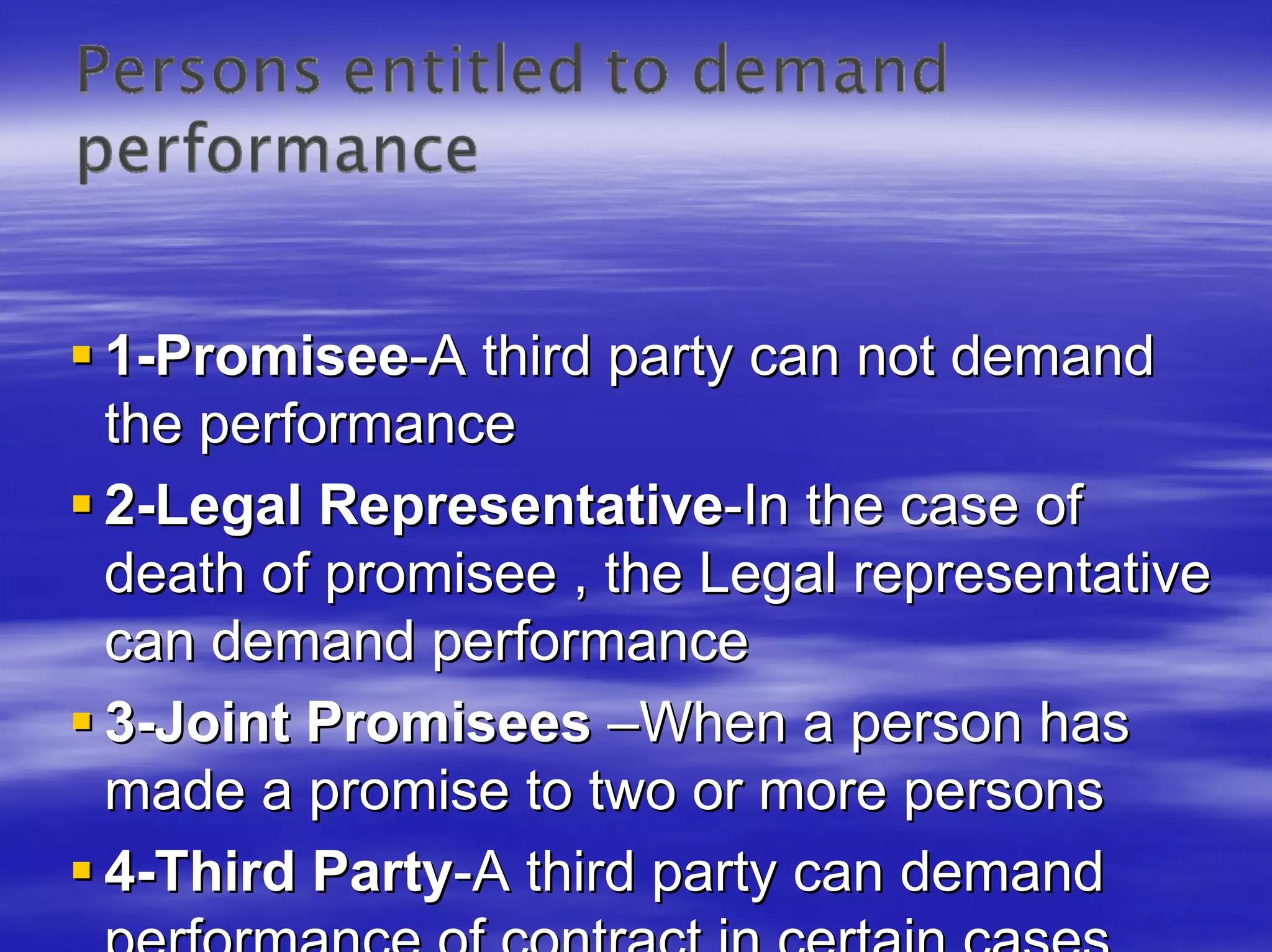 1-Promisee-A third party can not demand
the performance
2-Legal Representative-In the case of
death of promisee , the Legal representative
can demand performance
3-Joint Promisees –When a person has
made a promise to two or more persons
4-Third Party-A third party can demand
 