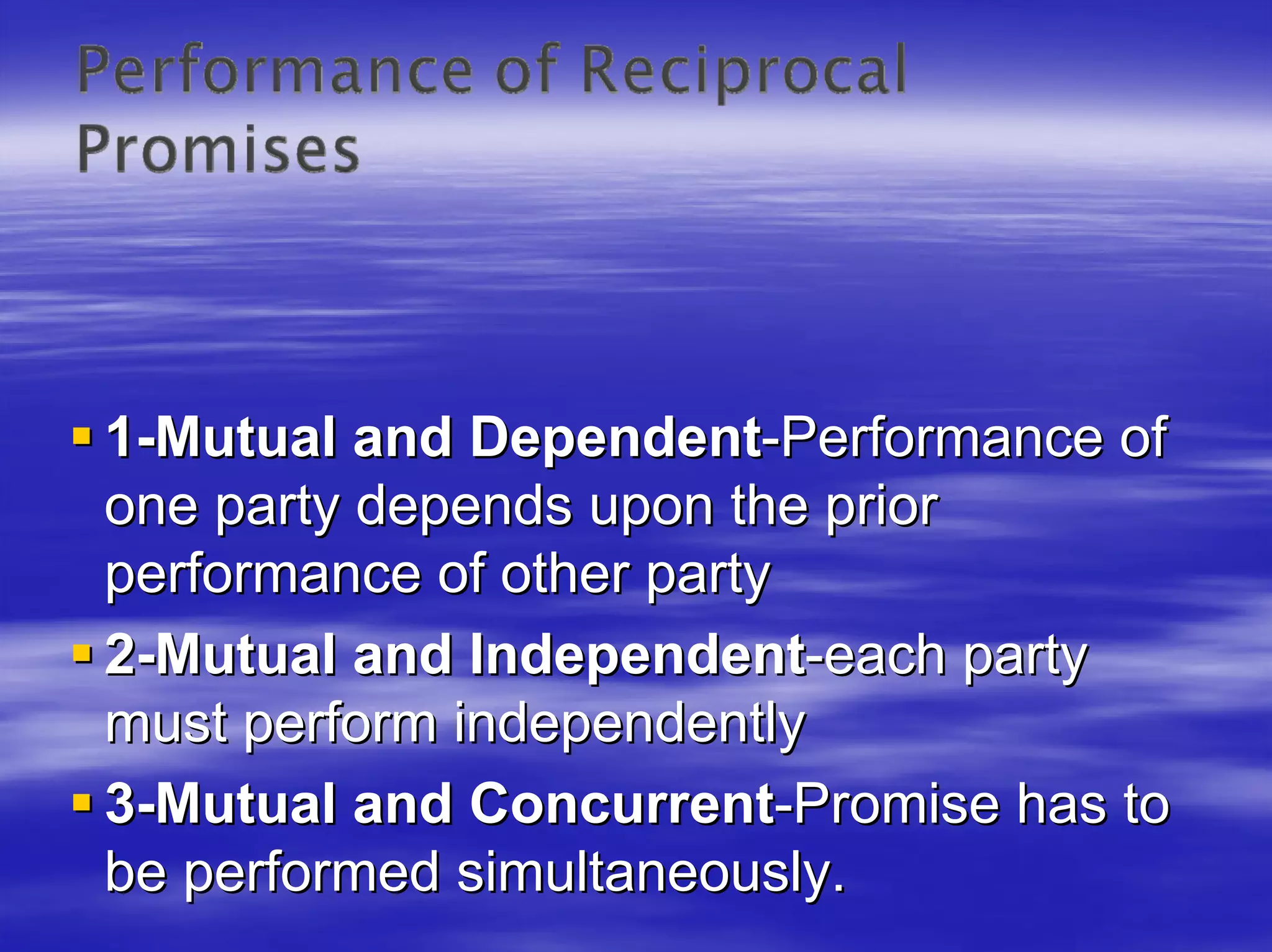 1-Mutual and Dependent-Performance of
one party depends upon the prior
performance of other party
2-Mutual and Independent-each party
must perform independently
3-Mutual and Concurrent-Promise has to
be performed simultaneously.
 
