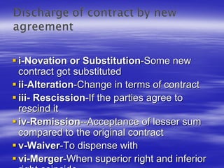 i-Novation or Substitution-Some new
contract got substituted
ii-Alteration-Change in terms of contract
iii- Rescission-If the parties agree to
rescind it
iv-Remission--Acceptance of lesser sum
compared to the original contract
v-Waiver-To dispense with
vi-Merger-When superior right and inferior
 