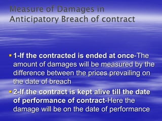 1-If the contracted is ended at once-The
amount of damages will be measured by the
difference between the prices prevailing on
the date of breach
2-If the contract is kept alive till the date
of performance of contract-Here the
damage will be on the date of performance
 