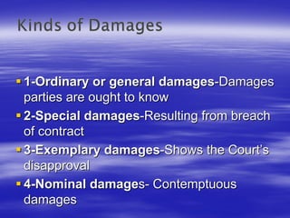 1-Ordinary or general damages-Damages
parties are ought to know
2-Special damages-Resulting from breach
of contract
3-Exemplary damages-Shows the Court’s
disapproval
4-Nominal damages- Contemptuous
damages
 
