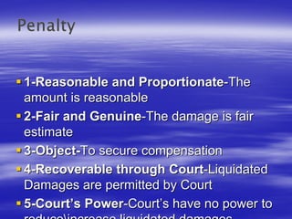 1-Reasonable and Proportionate-The
amount is reasonable
2-Fair and Genuine-The damage is fair
estimate
3-Object-To secure compensation
4-Recoverable through Court-Liquidated
Damages are permitted by Court
5-Court’s Power-Court’s have no power to
 
