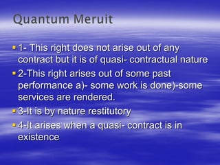 1- This right does not arise out of any
contract but it is of quasi- contractual nature
2-This right arises out of some past
performance a)- some work is done)-some
services are rendered.
3-It is by nature restitutory
4-It arises when a quasi- contract is in
existence
 