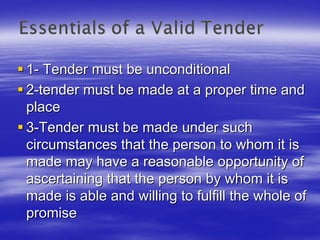 1- Tender must be unconditional
2-tender must be made at a proper time and
place
3-Tender must be made under such
circumstances that the person to whom it is
made may have a reasonable opportunity of
ascertaining that the person by whom it is
made is able and willing to fulfill the whole of
promise
 