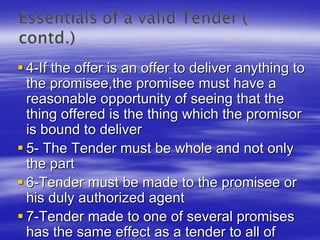 4-If the offer is an offer to deliver anything to
the promisee,the promisee must have a
reasonable opportunity of seeing that the
thing offered is the thing which the promisor
is bound to deliver
5- The Tender must be whole and not only
the part
6-Tender must be made to the promisee or
his duly authorized agent
7-Tender made to one of several promises
has the same effect as a tender to all of
 