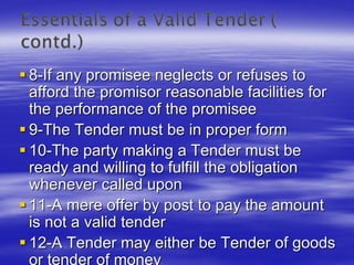 8-If any promisee neglects or refuses to
afford the promisor reasonable facilities for
the performance of the promisee
9-The Tender must be in proper form
10-The party making a Tender must be
ready and willing to fulfill the obligation
whenever called upon
11-A mere offer by post to pay the amount
is not a valid tender
12-A Tender may either be Tender of goods
 