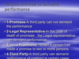1-Promisee-A third party can not demand
the performance
2-Legal Representative-In the case of
death of promisee , the Legal representative
can demand performance
3-Joint Promisees –When a person has
made a promise to two or more persons
4-Third Party-A third party can demand
 
