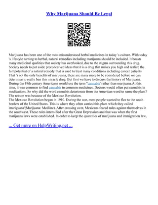 Why Marijuana Should Be Legal
Marijuana has been one of the most misunderstood herbal medicines in today 's culture. With today
's lifestyle turning to herbal, natural remedies including marijuana should be included. It boasts
many medicinal qualities that society has overlooked, due to the stigma surrounding this drug.
Society needs to put aside preconceived ideas that it is a drug that makes you high and realize the
full potential of a natural remedy that is used to treat many conditions including cancer patients.
That 's not the only benefits of marijuana, there are many more to be considered before we can
determine to really ban this miracle drug. But first we have to discuss the history of Marijuana.
During the 19th century Americans would use the term "cannabis' rather than marijuana.At this
time, it was common to find cannabis in common medicines. Doctors would often put cannabis in
medications. So why did the word cannabis deteriorate from the American word to name the plant?
The reason was because of the Mexican Revolution.
The Mexican Revolution began in 1910. During the war, most people wanted to flee to the south
borders of the United States. This is where they often carried this plant which they called
'mariguana'(Marijuana: Medline). After crossing over, Mexicans feared rules against themselves in
the southwest. These rules intensified after the Great Depression and that was when the first
marijuana laws were established. In order to keep the quantities of marijuana and immigration law,
... Get more on HelpWriting.net ...
 