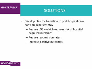 SOLUTIONS
• Develop plan for transition to post hospital care
early on in patient stay
– Reduce LOS – which reduces risk of hospital
acquired infections
– Reduce readmission rates
– Increase positive outcomes
 