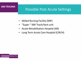 Possible Post Acute Settings
• Skilled Nursing Facility (SNF)
• “Super “ SNF Trach/Vent unit
• Acute Rehabilitation Hospital (AR)
• Long Term Acute Care Hospital (LTACH)
 