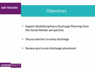 Objectives
• Explain Multidisciplinary Discharge Planning from
the Social Worker perspective
• Discuss barriers to early discharge
• Review post acute discharge placement
 
