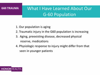 What I Have Learned About Our
G-60 Population
1. Our population is aging
2. Traumatic injury in the G60 population is increasing
3. Aging, preexisting disease, decreased physical
reserve, medications
4. Physiologic response to injury might differ from that
seen in younger patients
 