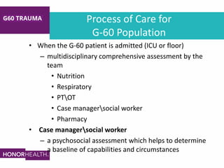 Process of Care for
G-60 Population
• When the G-60 patient is admitted (ICU or floor)
– multidisciplinary comprehensive assessment by the
team
• Nutrition
• Respiratory
• PTOT
• Case managersocial worker
• Pharmacy
• Case managersocial worker
– a psychosocial assessment which helps to determine
a baseline of capabilities and circumstances
 