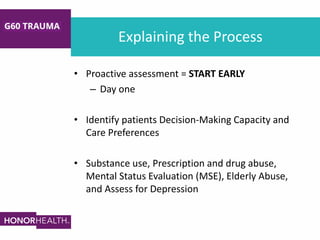 Explaining the Process
• Proactive assessment = START EARLY
– Day one
• Identify patients Decision-Making Capacity and
Care Preferences
• Substance use, Prescription and drug abuse,
Mental Status Evaluation (MSE), Elderly Abuse,
and Assess for Depression
 