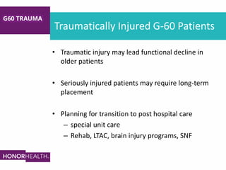 Traumatically Injured G-60 Patients
• Traumatic injury may lead functional decline in
older patients
• Seriously injured patients may require long-term
placement
• Planning for transition to post hospital care
– special unit care
– Rehab, LTAC, brain injury programs, SNF
 