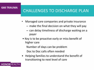 CHALLENGES TO DISCHARGE PLAN
• Managed care companies and private insurance
– make the final decision on what they will pay
– can delay timeliness of discharge waiting on a
payer
• Key is to be proactive early or miss benefit of
higher care
Number of days can be problem
Doc to Doc calls often needed
• Helping families to understand the benefit of
transitioning to next level of care
 