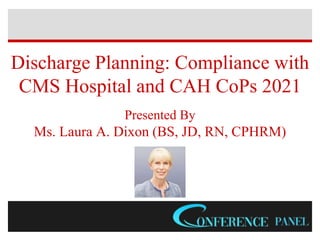 Discharge Planning: Compliance with
CMS Hospital and CAH CoPs 2021
Presented By
Ms. Laura A. Dixon (BS, JD, RN, CPHRM)
 