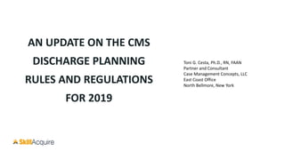AN UPDATE ON THE CMS
DISCHARGE PLANNING
RULES AND REGULATIONS
FOR 2019
Toni G. Cesta, Ph.D., RN, FAAN
Partner and Consultant
Case Management Concepts, LLC
East Coast Office
North Bellmore, New York
 