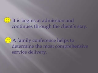 It is begins at admission and
continues through the client’s stay.
A family conference helps to
determine the most comprehensive
service delivery.
 