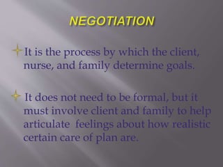 It is the process by which the client,
nurse, and family determine goals.
It does not need to be formal, but it
must involve client and family to help
articulate feelings about how realistic
certain care of plan are.
 
