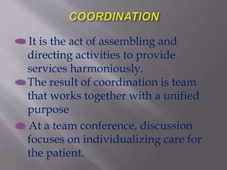 It is the act of assembling and
directing activities to provide
services harmoniously.
The result of coordination is team
that works together with a unified
purpose
At a team conference, discussion
focuses on individualizing care for
the patient.
 