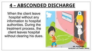 4 – ABSCONDED DISCHARGE
When the client leave
hospital without any
information to hospital
authorities. During the
treatment process, the
client leaves hospital
without clearing his dues.
MS. POOJA SEN
NURSING LECTURER ( MHN)
 