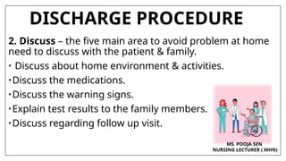 DISCHARGE PROCEDURE
2. Discuss – the five main area to avoid problem at home
need to discuss with the patient & family.
• Discuss about home environment & activities.
•Discuss the medications.
•Discuss the warning signs.
•Explain test results to the family members.
•Discuss regarding follow up visit.
MS. POOJA SEN
NURSING LECTURER ( MHN)
 