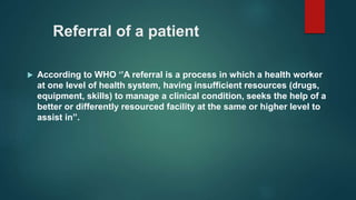 Referral of a patient
 According to WHO ‘’A referral is a process in which a health worker
at one level of health system, having insufficient resources (drugs,
equipment, skills) to manage a clinical condition, seeks the help of a
better or differently resourced facility at the same or higher level to
assist in”.
 
