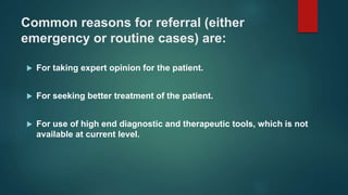 Common reasons for referral (either
emergency or routine cases) are:
 For taking expert opinion for the patient.
 For seeking better treatment of the patient.
 For use of high end diagnostic and therapeutic tools, which is not
available at current level.
 