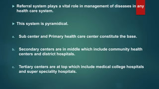  Referral system plays a vital role in management of diseases in any
health care system.
 This system is pyramidical.
a. Sub center and Primary health care center constitute the base.
b. Secondary centers are in middle which include community health
centers and district hospitals.
c. Tertiary centers are at top which include medical college hospitals
and super speciality hospitals.
 