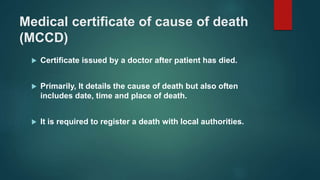 Medical certificate of cause of death
(MCCD)
 Certificate issued by a doctor after patient has died.
 Primarily, It details the cause of death but also often
includes date, time and place of death.
 It is required to register a death with local authorities.
 