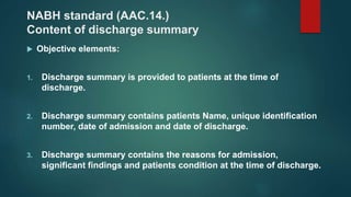 NABH standard (AAC.14.)
Content of discharge summary
 Objective elements:
1. Discharge summary is provided to patients at the time of
discharge.
2. Discharge summary contains patients Name, unique identification
number, date of admission and date of discharge.
3. Discharge summary contains the reasons for admission,
significant findings and patients condition at the time of discharge.
 