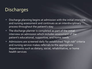Discharges
 Discharge planning begins at admission with the initial interview
  and nursing assessment and continues as an interdisciplinary
  process throughout the patient’s stay
 The discharge planner is completed as part of the initial
  interview on admission which includes assessment of the
  patient’s educational, supportive, and home needs
 Admissions are screened daily for established “high risk” criteria
  and nursing service makes referrals to the appropriate
  departments such as dietary, social, rehabilitative, or home
  health services
 