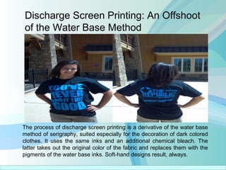 Discharge Screen Printing: An Offshoot
of the Water Base Method
The process of discharge screen printing is a derivative of the water base
method of serigraphy, suited especially for the decoration of dark colored
clothes. It uses the same inks and an additional chemical bleach. The
latter takes out the original color of the fabric and replaces them with the
pigments of the water base inks. Soft-hand designs result, always.
 