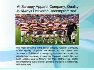 At Scrappy Apparel Company, Quality
is Always Delivered Uncompromised
The most amazing thing about Scrappy Apparel Company
is the quality of prints we deliver to our clients and
customers. Soft-hand is always guaranteed and customer
satisfaction has always been our topmost priority. No, we
don't charge you a fortune for that. Rather, we prefer
accomplishing every screen printing project at a flatteringly
affordable rate.
 