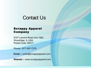 Contact Us
Scrappy Apparel
Company
8107 Lemont Road Unit 1500,
Woodridge, IL,USA
Postal Code: 60517
Phone:- 877-397-7279
Email :- order@scrappyapparel.com
Website :- www.scrappyapparel.com
 