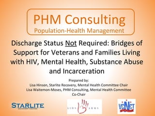 Discharge Status Not Required: Bridges of
Support for Veterans and Families Living
with HIV, Mental Health, Substance Abuse
and Incarceration
Prepared by:
Lisa Hinson, Starlite Recovery, Mental Health Committee Chair
Lisa Waitemon-Moses, PHM Consulting, Mental Health Committee
Co-Chair
PHM Consulting
Population-Health Management
 