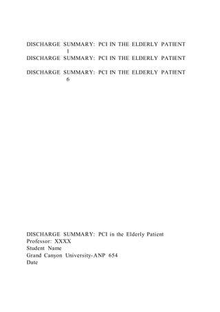 DISCHARGE SUMMARY: PCI IN THE ELDERLY PATIENT
1
DISCHARGE SUMMARY: PCI IN THE ELDERLY PATIENT
DISCHARGE SUMMARY: PCI IN THE ELDERLY PATIENT
6
DISCHARGE SUMMARY: PCI in the Elderly Patient
Professor: XXXX
Student Name
Grand Canyon University-ANP 654
Date
 