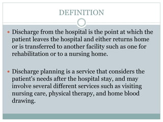 DEFINITION
 Discharge from the hospital is the point at which the
patient leaves the hospital and either returns home
or is transferred to another facility such as one for
rehabilitation or to a nursing home.
 Discharge planning is a service that considers the
patient's needs after the hospital stay, and may
involve several different services such as visiting
nursing care, physical therapy, and home blood
drawing.
 