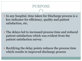 PURPOSE
 In any hospital, time taken for Discharge process is a
key indicator for efficiency, quality and patient
satisfaction, etc.
 The delays led to increased process time and reduced
patient satisfaction which was evident from the
patient satisfaction survey.
 Rectifying the delay points reduces the process time
which results in improved discharge process
 