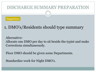 DISCHARGE SUMMARY PREPARATION
1. DMO’s/Residents should type summary
Suggestions
Alternative:
Allocate one DMO per day to sit beside the typist and make
Corrections simultaneously.
Floor DMO should be given some Departments.
Standardize work for Night DMO’s.
 