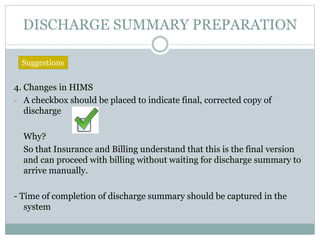 DISCHARGE SUMMARY PREPARATION
4. Changes in HIMS
- A checkbox should be placed to indicate final, corrected copy of
discharge
Why?
So that Insurance and Billing understand that this is the final version
and can proceed with billing without waiting for discharge summary to
arrive manually.
- Time of completion of discharge summary should be captured in the
system
Suggestions
 