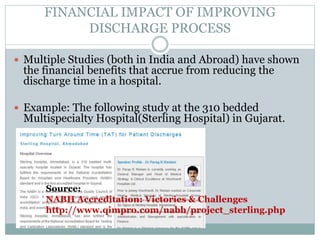 FINANCIAL IMPACT OF IMPROVING
DISCHARGE PROCESS
 Multiple Studies (both in India and Abroad) have shown
the financial benefits that accrue from reducing the
discharge time in a hospital.
 Example: The following study at the 310 bedded
Multispecialty Hospital(Sterling Hospital) in Gujarat.
Source:
NABH Accreditation: Victories & Challenges
http://www.qimpro.com/nabh/project_sterling.php
 
