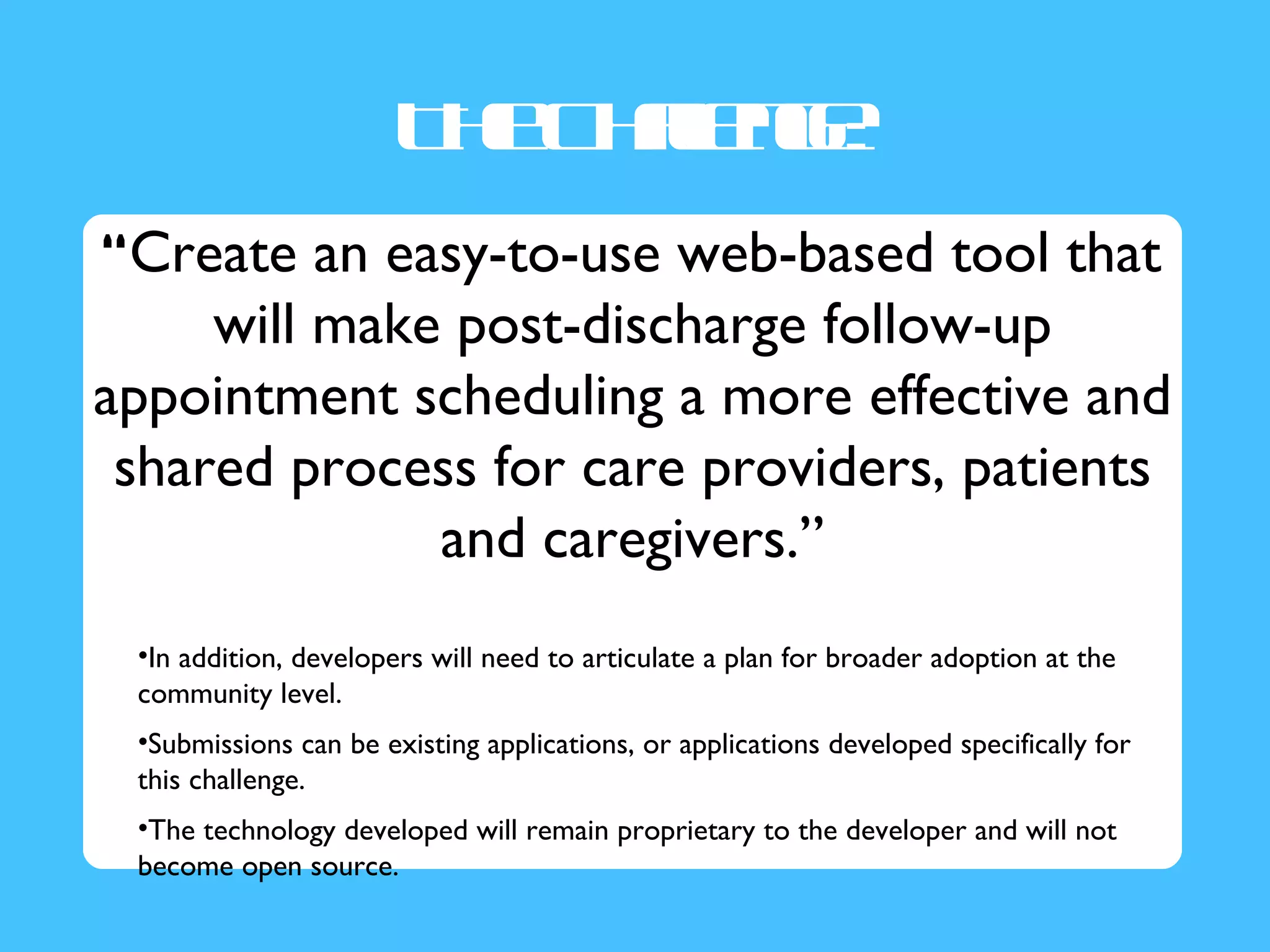 T e hlne
                        h C a g:
                             l
                             e
“Create an easy-to-use web-based tool that
     will make post-discharge follow-up
appointment scheduling a more effective and
 shared process for care providers, patients
              and caregivers.”
 •In addition, developers will need to articulate a plan for broader adoption at the
 community level.
 •Submissions can be existing applications, or applications developed specifically for
 this challenge.
 •The technology developed will remain proprietary to the developer and will not
 become open source.
 