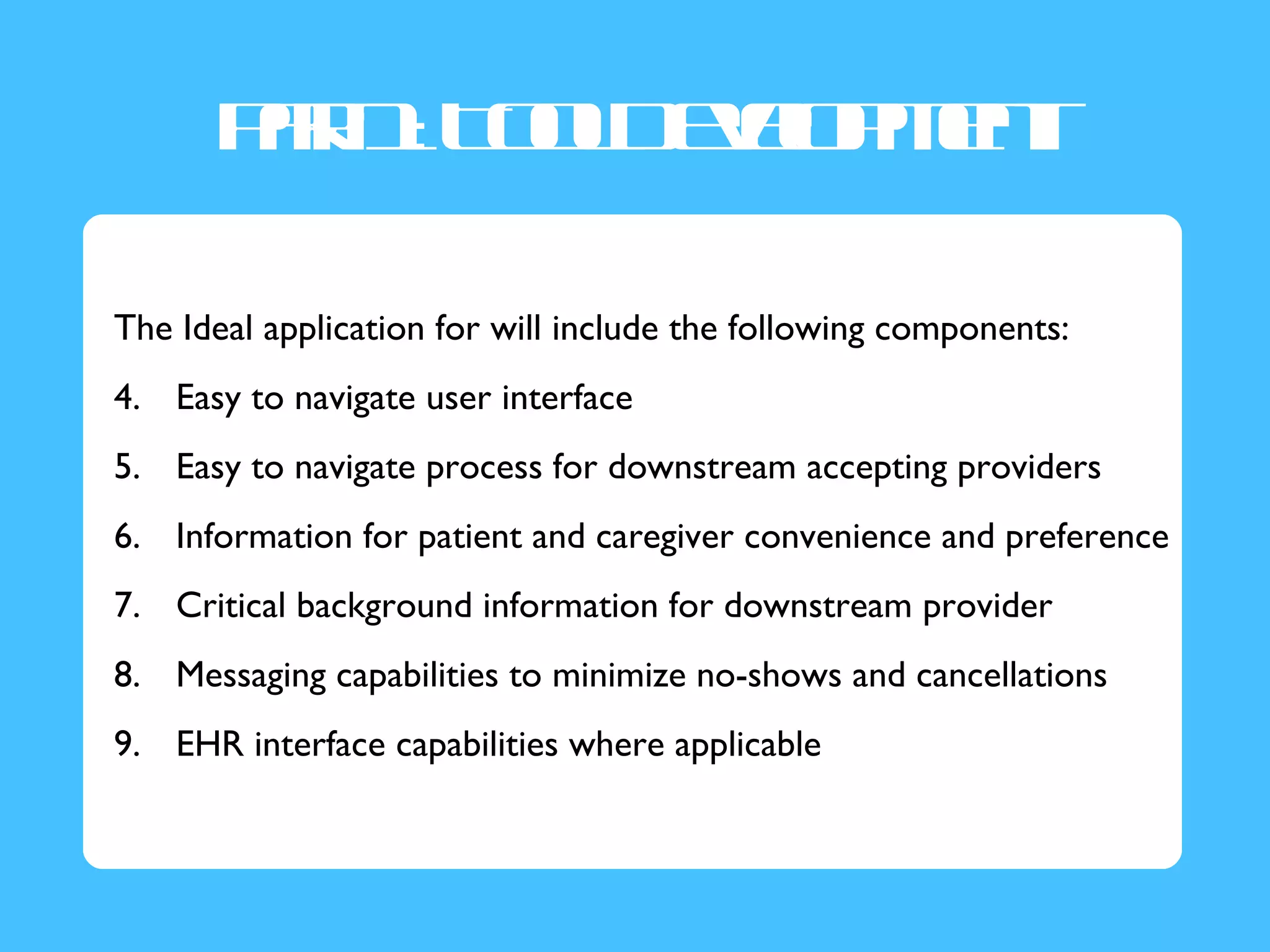 Pr1T oD vl mn
        a : o l ee p et
         t        o

The Ideal application for will include the following components:
4. Easy to navigate user interface
5. Easy to navigate process for downstream accepting providers
6. Information for patient and caregiver convenience and preference
7. Critical background information for downstream provider
8. Messaging capabilities to minimize no-shows and cancellations
9. EHR interface capabilities where applicable
 