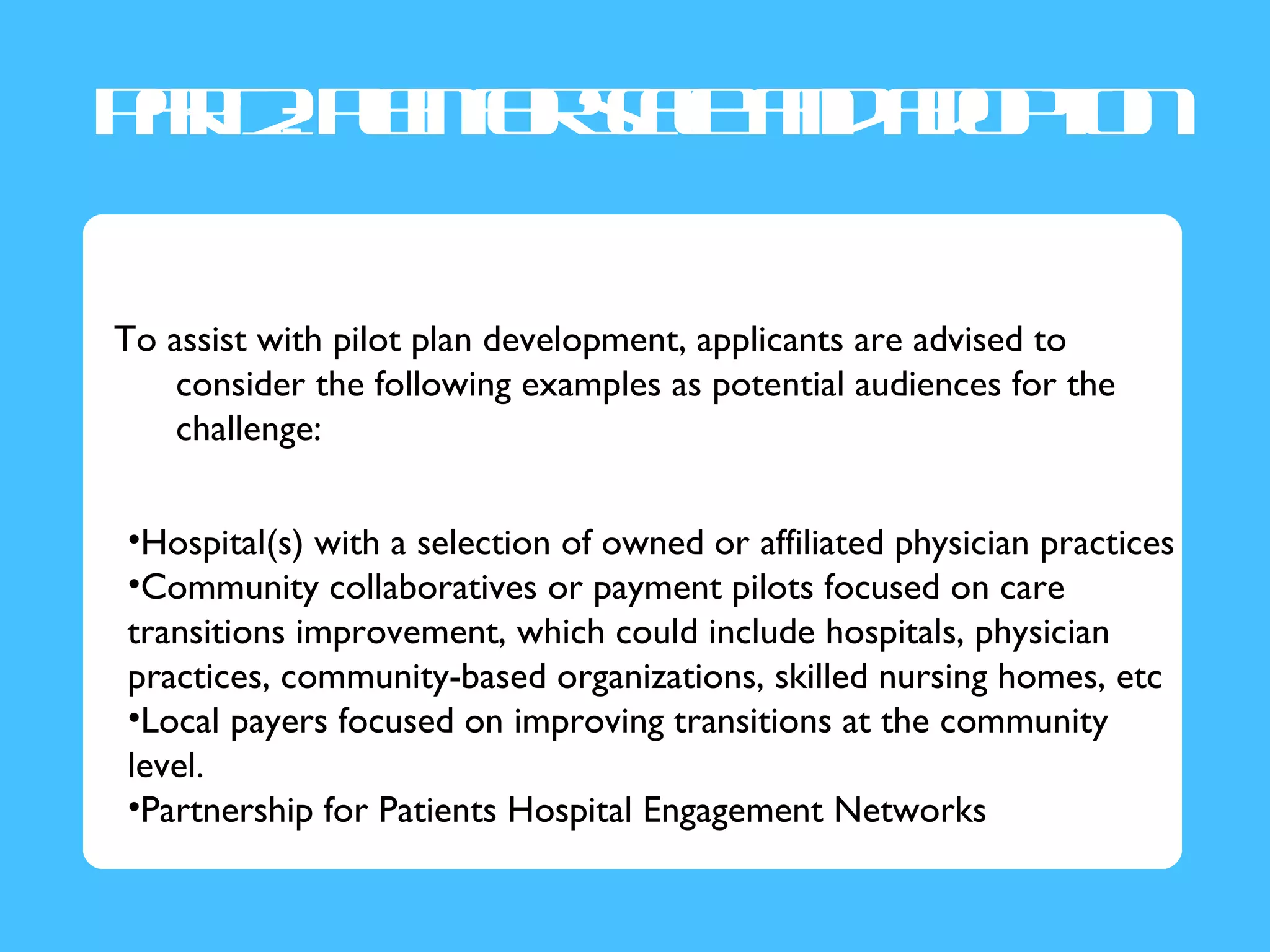 Pr2P no s lad d p n
 a : l f ce n ao t
  t a ra         io

To assist with pilot plan development, applicants are advised to
    consider the following examples as potential audiences for the
    challenge:


•Hospital(s) with a selection of owned or affiliated physician practices
•Community collaboratives or payment pilots focused on care
transitions improvement, which could include hospitals, physician
practices, community-based organizations, skilled nursing homes, etc
•Local payers focused on improving transitions at the community
level.
•Partnership for Patients Hospital Engagement Networks
 