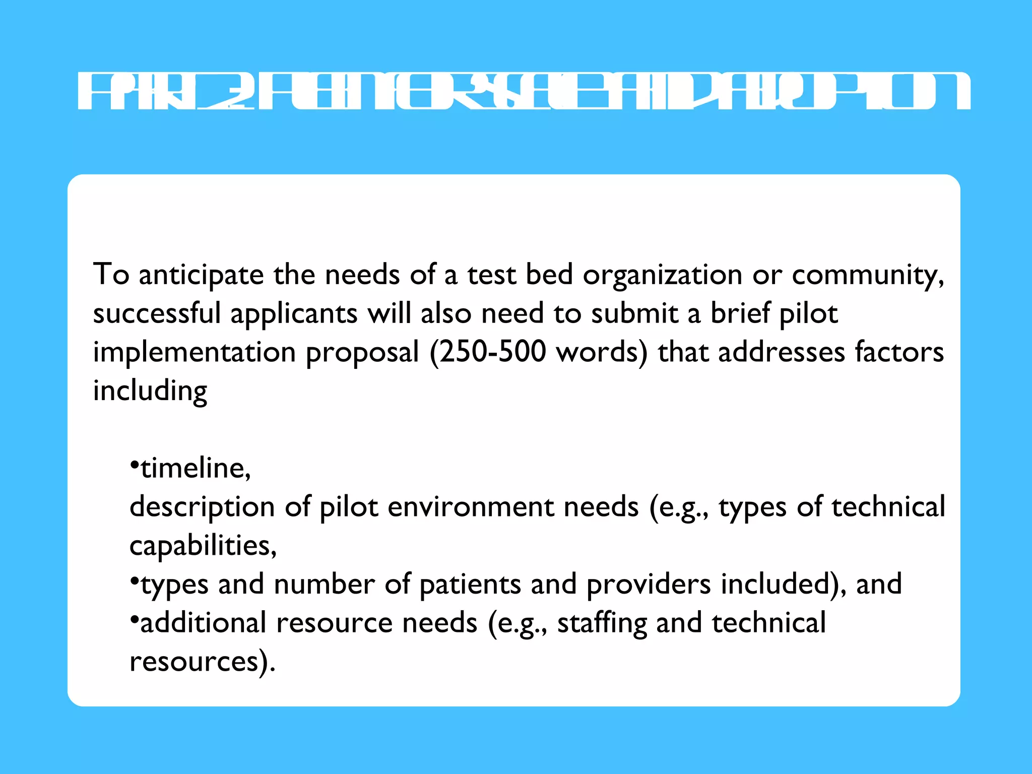 Pr2P no s lad d p n
 a : l f ce n ao t
  t a ra         io

To anticipate the needs of a test bed organization or community,
successful applicants will also need to submit a brief pilot
implementation proposal (250-500 words) that addresses factors
including

  •timeline,
  description of pilot environment needs (e.g., types of technical
  capabilities,
  •types and number of patients and providers included), and
  •additional resource needs (e.g., staffing and technical
  resources).
 